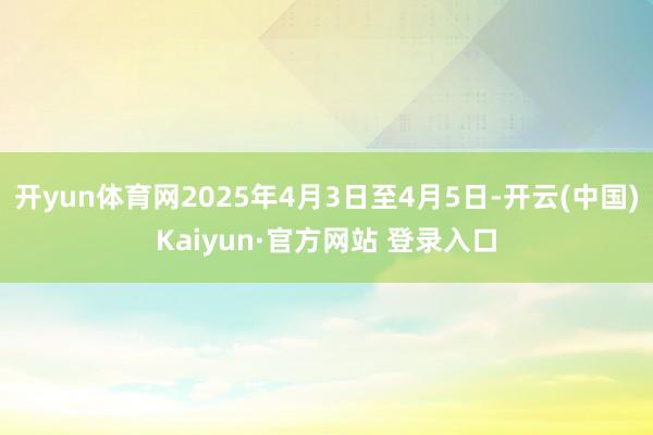 开yun体育网2025年4月3日至4月5日-开云(中国)Kaiyun·官方网站 登录入口