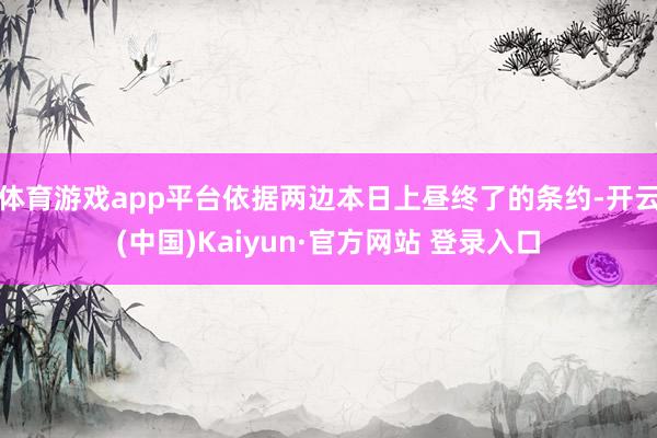 体育游戏app平台依据两边本日上昼终了的条约-开云(中国)Kaiyun·官方网站 登录入口