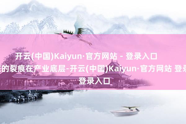 开云(中国)Kaiyun·官方网站 - 登录入口        更深的裂痕在产业底层-开云(中国)Kaiyun·官方网站 登录入口