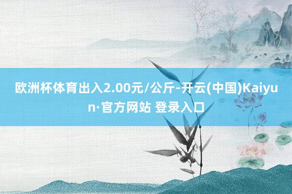欧洲杯体育出入2.00元/公斤-开云(中国)Kaiyun·官方网站 登录入口