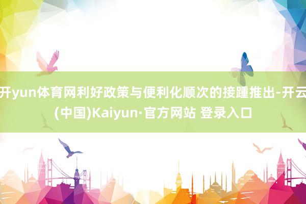 开yun体育网利好政策与便利化顺次的接踵推出-开云(中国)Kaiyun·官方网站 登录入口