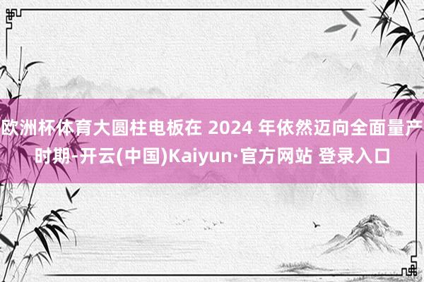 欧洲杯体育大圆柱电板在 2024 年依然迈向全面量产时期-开云(中国)Kaiyun·官方网站 登录入口