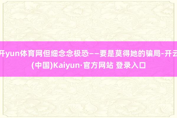 开yun体育网但细念念极恐——要是莫得她的骗局-开云(中国)Kaiyun·官方网站 登录入口