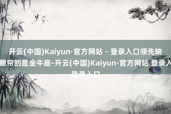 开云(中国)Kaiyun·官方网站 - 登录入口领先映入眼帘的是金牛座-开云(中国)Kaiyun·官方网站 登录入口