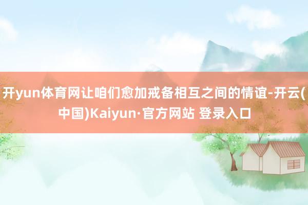 开yun体育网让咱们愈加戒备相互之间的情谊-开云(中国)Kaiyun·官方网站 登录入口