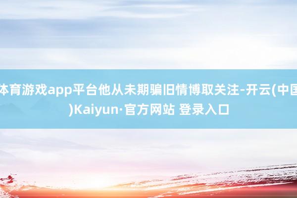 体育游戏app平台他从未期骗旧情博取关注-开云(中国)Kaiyun·官方网站 登录入口