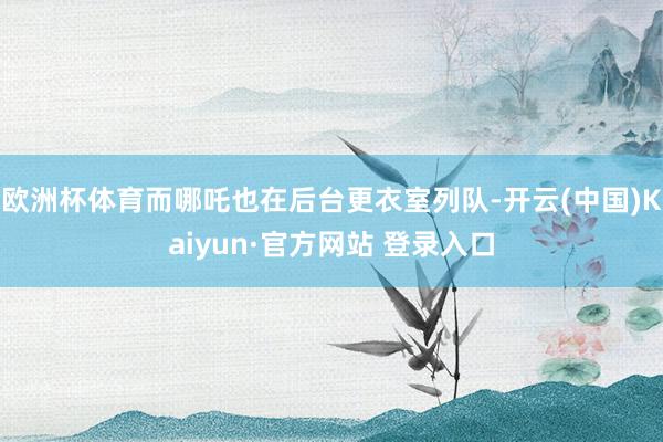欧洲杯体育而哪吒也在后台更衣室列队-开云(中国)Kaiyun·官方网站 登录入口