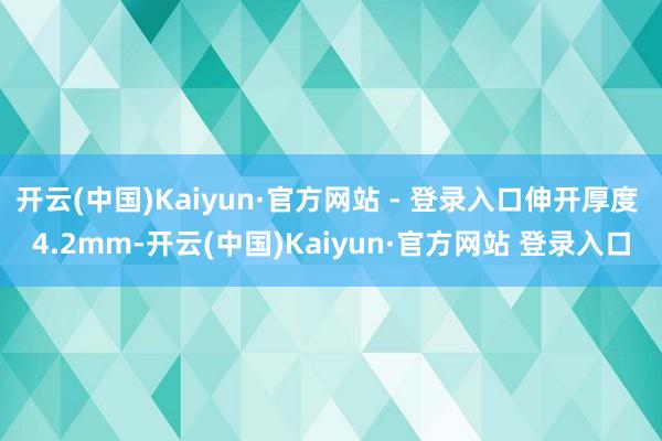 开云(中国)Kaiyun·官方网站 - 登录入口伸开厚度 4.2mm-开云(中国)Kaiyun·官方网站 登录入口