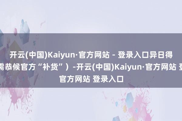 开云(中国)Kaiyun·官方网站 - 登录入口异日得及安设需恭候官方“补货”)-开云(中国)Kaiyun·官方网站 登录入口