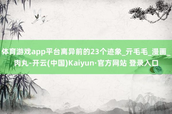 体育游戏app平台离异前的23个迹象_亓毛毛_漫画_肉丸-开云(中国)Kaiyun·官方网站 登录入口