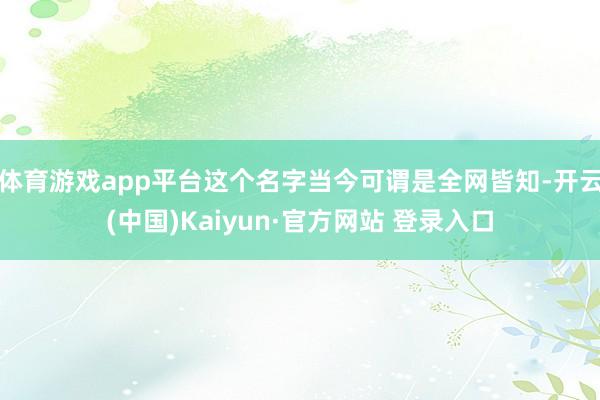 体育游戏app平台这个名字当今可谓是全网皆知-开云(中国)Kaiyun·官方网站 登录入口