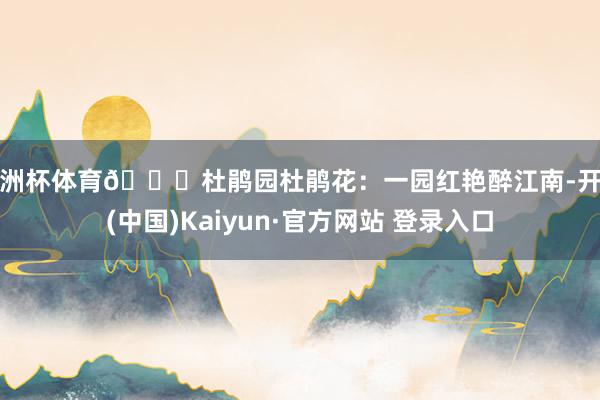 欧洲杯体育👉杜鹃园杜鹃花：一园红艳醉江南-开云(中国)Kaiyun·官方网站 登录入口