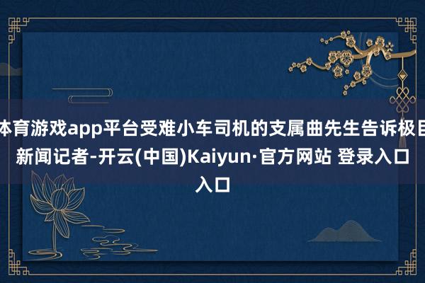 体育游戏app平台受难小车司机的支属曲先生告诉极目新闻记者-开云(中国)Kaiyun·官方网站 登录入口