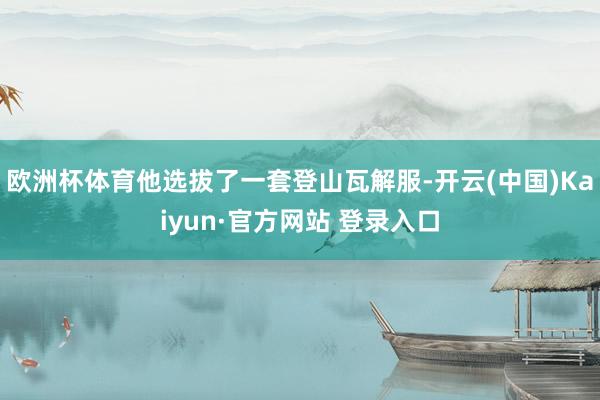 欧洲杯体育他选拔了一套登山瓦解服-开云(中国)Kaiyun·官方网站 登录入口