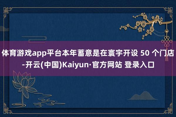 体育游戏app平台本年蓄意是在寰宇开设 50 个门店-开云(中国)Kaiyun·官方网站 登录入口