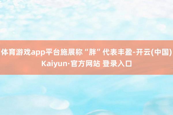 体育游戏app平台施展称“胖”代表丰盈-开云(中国)Kaiyun·官方网站 登录入口