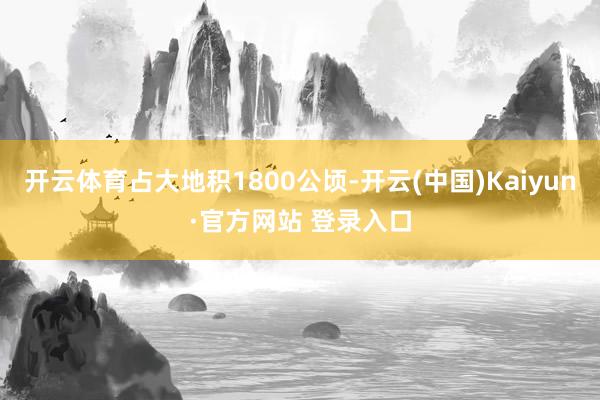 开云体育占大地积1800公顷-开云(中国)Kaiyun·官方网站 登录入口