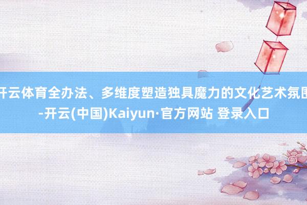 开云体育全办法、多维度塑造独具魔力的文化艺术氛围-开云(中国)Kaiyun·官方网站 登录入口
