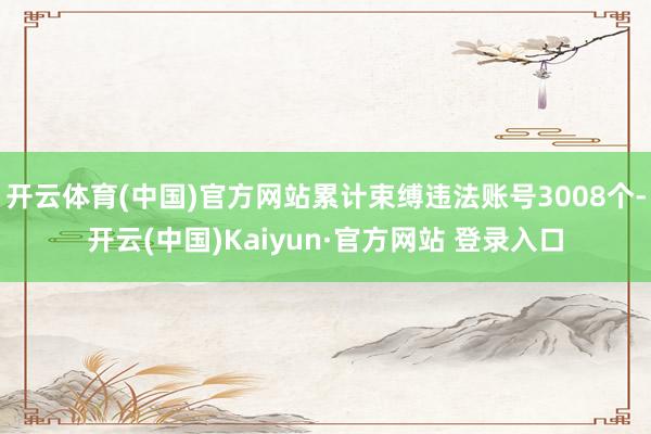 开云体育(中国)官方网站累计束缚违法账号3008个-开云(中国)Kaiyun·官方网站 登录入口