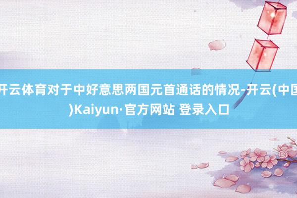 开云体育对于中好意思两国元首通话的情况-开云(中国)Kaiyun·官方网站 登录入口