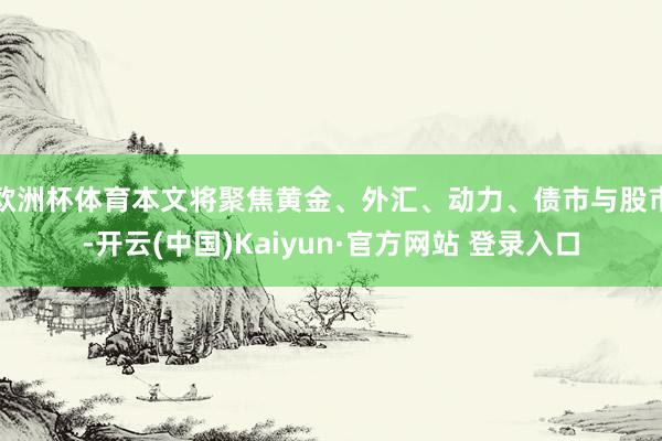 欧洲杯体育本文将聚焦黄金、外汇、动力、债市与股市-开云(中国)Kaiyun·官方网站 登录入口
