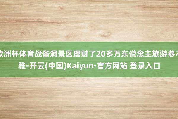 欧洲杯体育战备洞景区理财了20多万东说念主旅游参不雅-开云(中国)Kaiyun·官方网站 登录入口