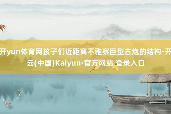 开yun体育网孩子们近距离不雅察巨型古炮的结构-开云(中国)Kaiyun·官方网站 登录入口