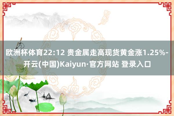 欧洲杯体育22:12 贵金属走高现货黄金涨1.25%-开云(中国)Kaiyun·官方网站 登录入口