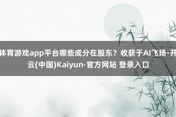 体育游戏app平台哪些成分在股东?收获于AI飞扬-开云(中国)Kaiyun·官方网站 登录入口