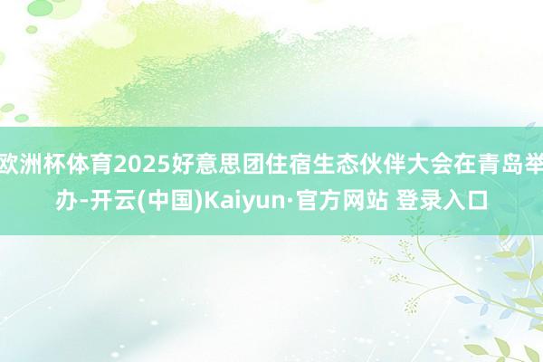 欧洲杯体育2025好意思团住宿生态伙伴大会在青岛举办-开云(中国)Kaiyun·官方网站 登录入口