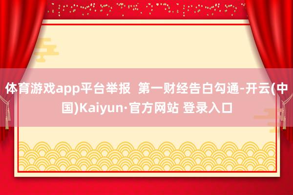 体育游戏app平台举报 第一财经告白勾通-开云(中国)Kaiyun·官方网站 登录入口