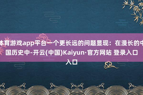 体育游戏app平台一个更长远的问题显现:在漫长的中国历史中-开云(中国)Kaiyun·官方网站 登录入口