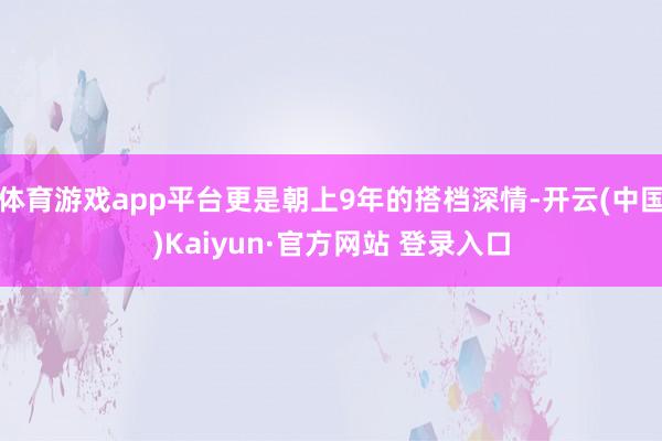 体育游戏app平台更是朝上9年的搭档深情-开云(中国)Kaiyun·官方网站 登录入口