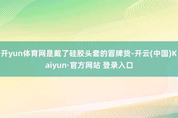 开yun体育网是戴了硅胶头套的冒牌货-开云(中国)Kaiyun·官方网站 登录入口