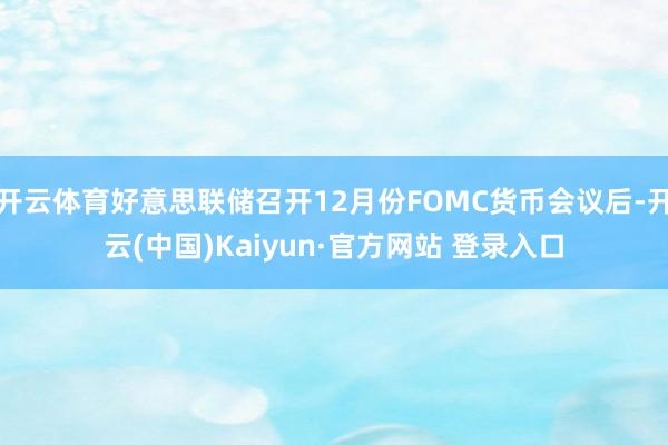开云体育好意思联储召开12月份FOMC货币会议后-开云(中国)Kaiyun·官方网站 登录入口
