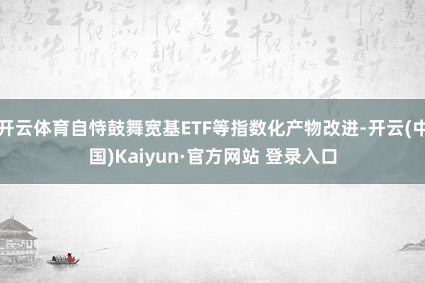 开云体育自恃鼓舞宽基ETF等指数化产物改进-开云(中国)Kaiyun·官方网站 登录入口