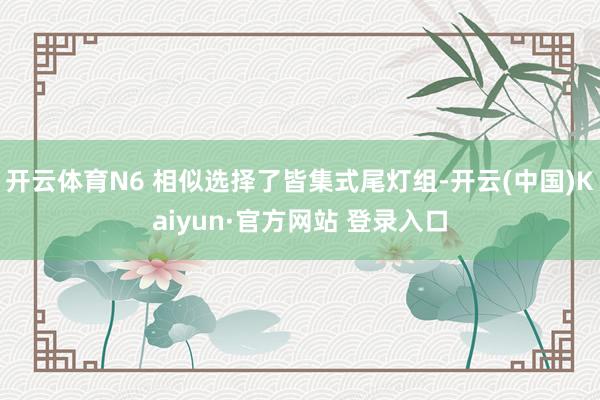 开云体育N6 相似选择了皆集式尾灯组-开云(中国)Kaiyun·官方网站 登录入口
