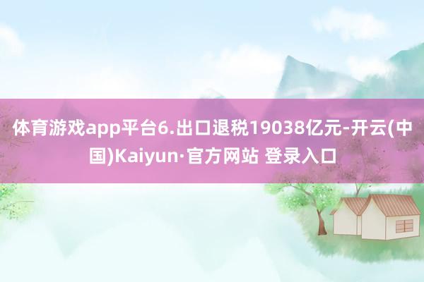 体育游戏app平台　　6.出口退税19038亿元-开云(中国)Kaiyun·官方网站 登录入口