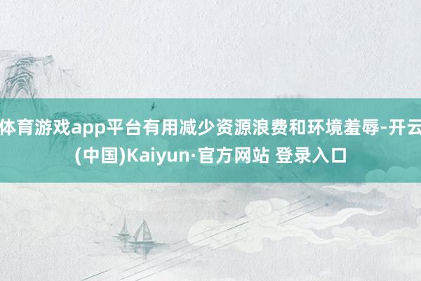 体育游戏app平台有用减少资源浪费和环境羞辱-开云(中国)Kaiyun·官方网站 登录入口