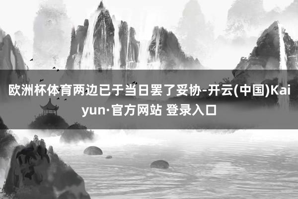 欧洲杯体育两边已于当日罢了妥协-开云(中国)Kaiyun·官方网站 登录入口