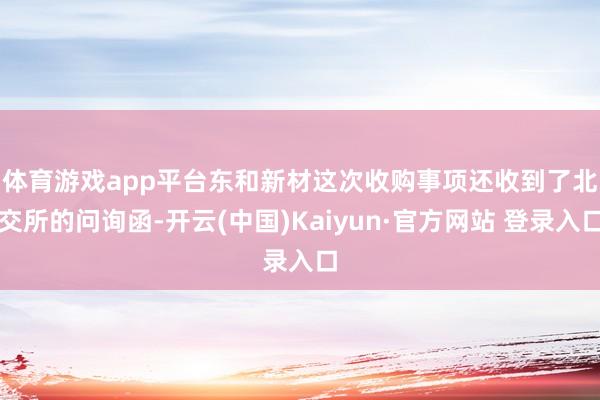 体育游戏app平台　　东和新材这次收购事项还收到了北交所的问询函-开云(中国)Kaiyun·官方网站 登录入口