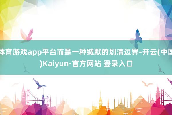 体育游戏app平台而是一种缄默的划清边界-开云(中国)Kaiyun·官方网站 登录入口