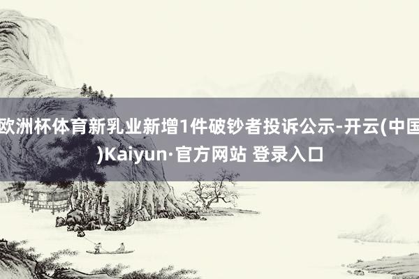 欧洲杯体育新乳业新增1件破钞者投诉公示-开云(中国)Kaiyun·官方网站 登录入口