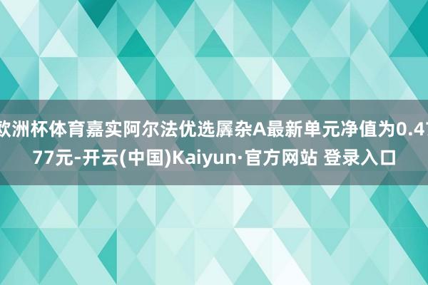 欧洲杯体育嘉实阿尔法优选羼杂A最新单元净值为0.4777元-开云(中国)Kaiyun·官方网站 登录入口