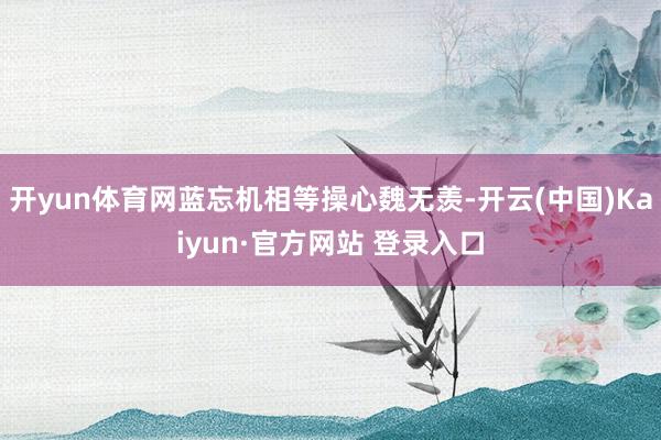 开yun体育网蓝忘机相等操心魏无羡-开云(中国)Kaiyun·官方网站 登录入口