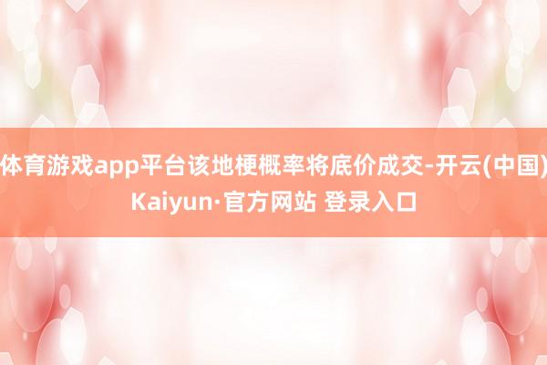 体育游戏app平台该地梗概率将底价成交-开云(中国)Kaiyun·官方网站 登录入口