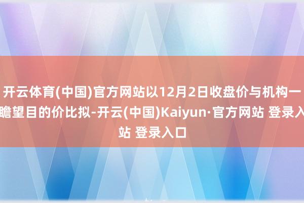 开云体育(中国)官方网站以12月2日收盘价与机构一致瞻望目的价比拟-开云(中国)Kaiyun·官方网站 登录入口
