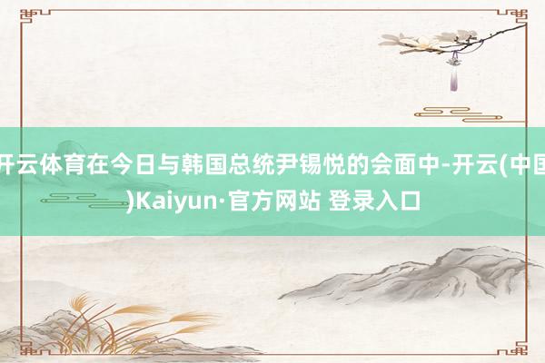 开云体育在今日与韩国总统尹锡悦的会面中-开云(中国)Kaiyun·官方网站 登录入口