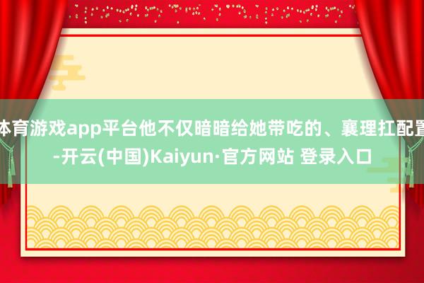 体育游戏app平台他不仅暗暗给她带吃的、襄理扛配置-开云(中国)Kaiyun·官方网站 登录入口
