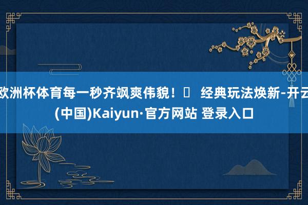 欧洲杯体育每一秒齐飒爽伟貌!✅ 经典玩法焕新-开云(中国)Kaiyun·官方网站 登录入口